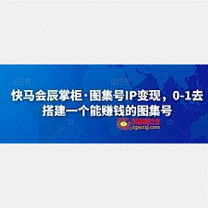 快马会辰掌柜·图集号IP变现，0-1去搭建一个能赚钱的图集号